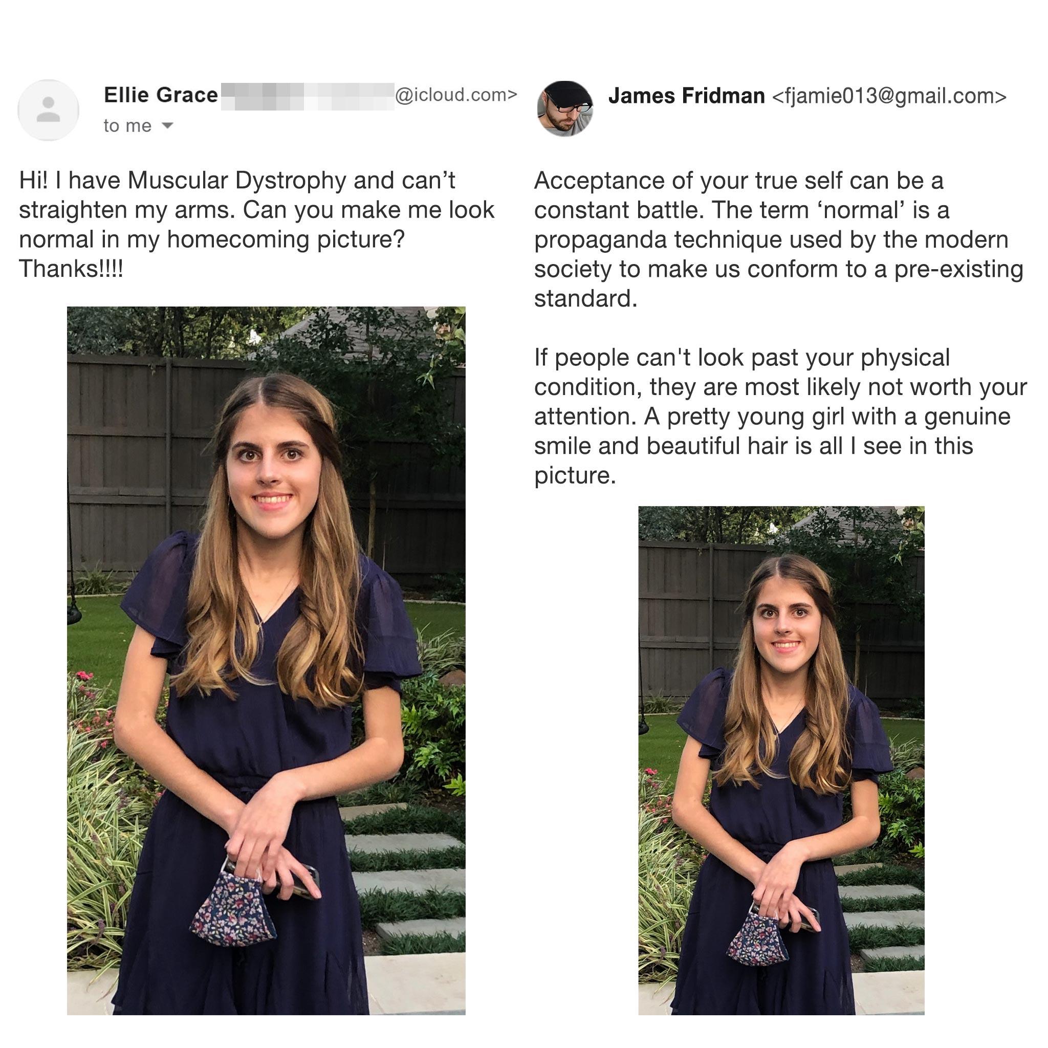 dress - .com Ellie Grace to mo James Fridman  Hi! I have Muscular Dystrophy and can't straighten my arms. Can you make me look normal in my homecoming picture? Thanks!!!! Acceptance of your true self can be a constant battle. The term 'normal' is a…