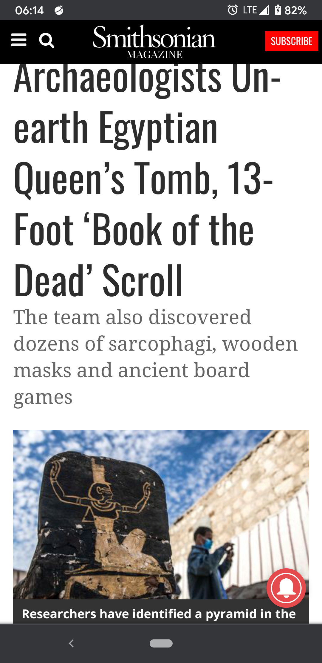 poster - Ulte 82% Subscribe Magazine Q Smithsonian Archaeologists Un earth Egyptian Queen's Tomb, 13 Foot 'Book of the Dead' Scroll The team also discovered dozens of sarcophagi, wooden masks and ancient board games Researchers have identified a pyramid i