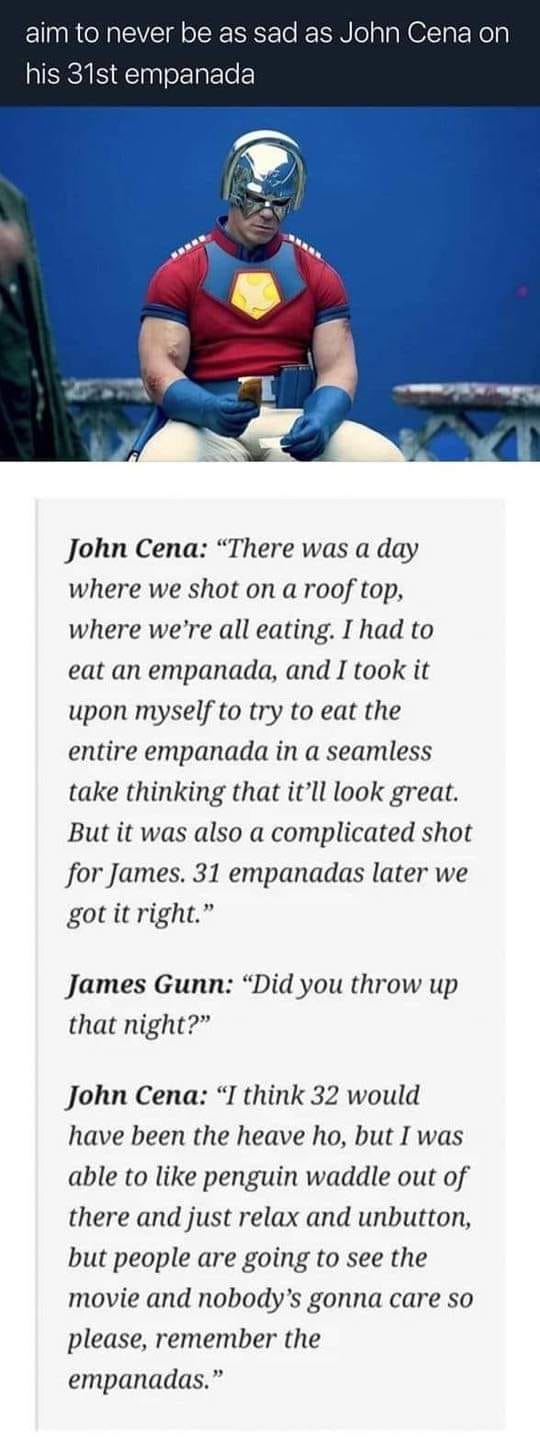 aim to never be as sad as John Cena on his 31st empanada John Cena "There was a day where we shot on a roof top, where we're all eating. I had to eat an empanada, and I took it upon myself to try to eat the entire empanada in a seamless take thinking that