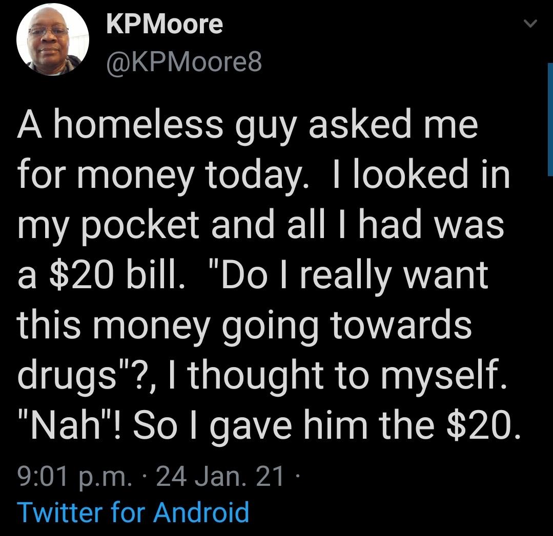 atmosphere - KPMoore A homeless guy asked me for money today. I looked in my pocket and all I had was a $20 bill. "Do I really want this money going towards drugs"?, I thought to myself. "Nah"! So I gave him the $20. p.m. 24 Jan. 21 Twitter for Android