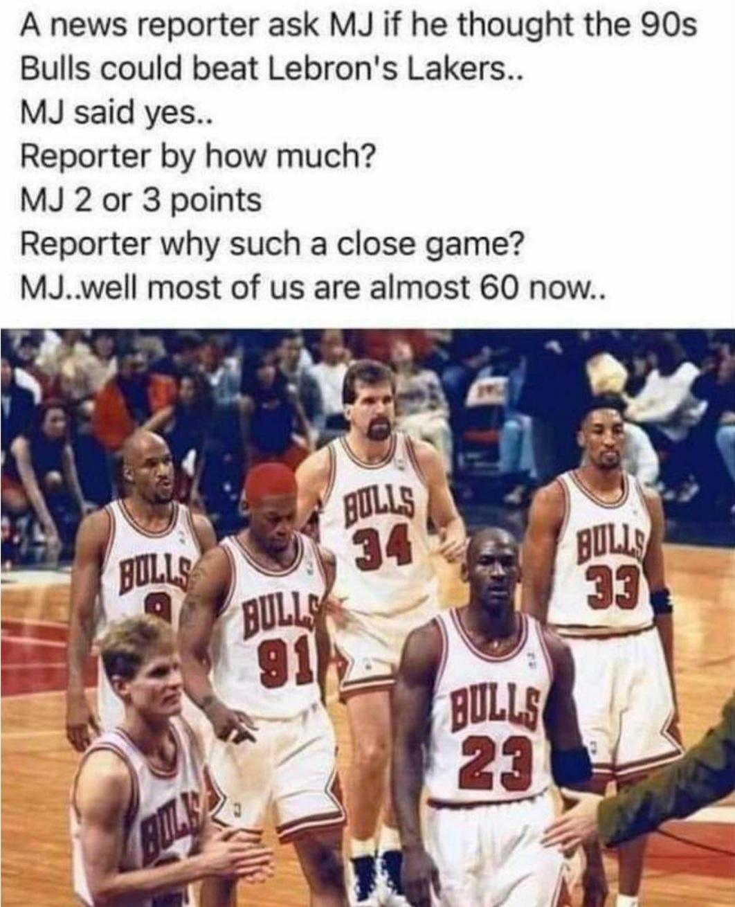 michael jordan - A news reporter ask Mj if he thought the 90s Bulls could beat Lebron's Lakers.. Mj said yes.. Reporter by how much? Mj 2 or 3 points Reporter why such a close game? Mj..well most of us are almost 60 now.. Bulls Bulls Bulls 34 Bulls 33 911