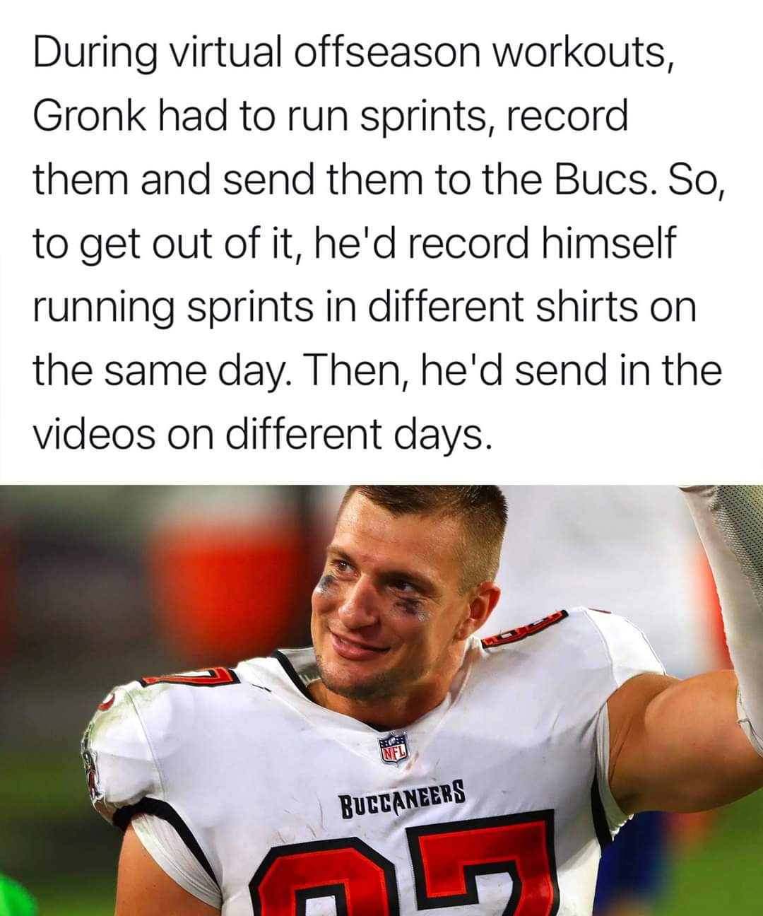 player - During virtual offseason workouts, Gronk had to run sprints, record them and send them to the Bucs. So, to get out of it, he'd record himself running sprints in different shirts on the same day. Then, he'd send in the videos on different days. Bu