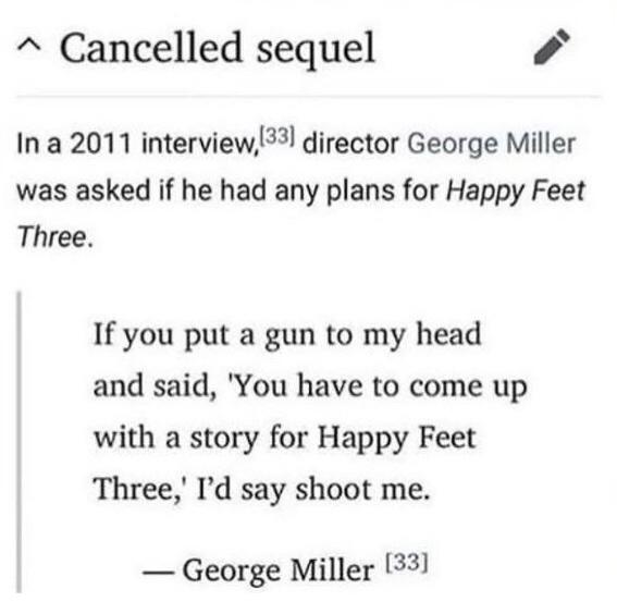 happy feet three cancelled sequel - ^ Cancelled sequel In a 2011 interview,33 director George Miller was asked if he had any plans for Happy Feet Three. If you put a gun to my head and said, 'You have to come up with a story for Happy Feet Three,' I'd say