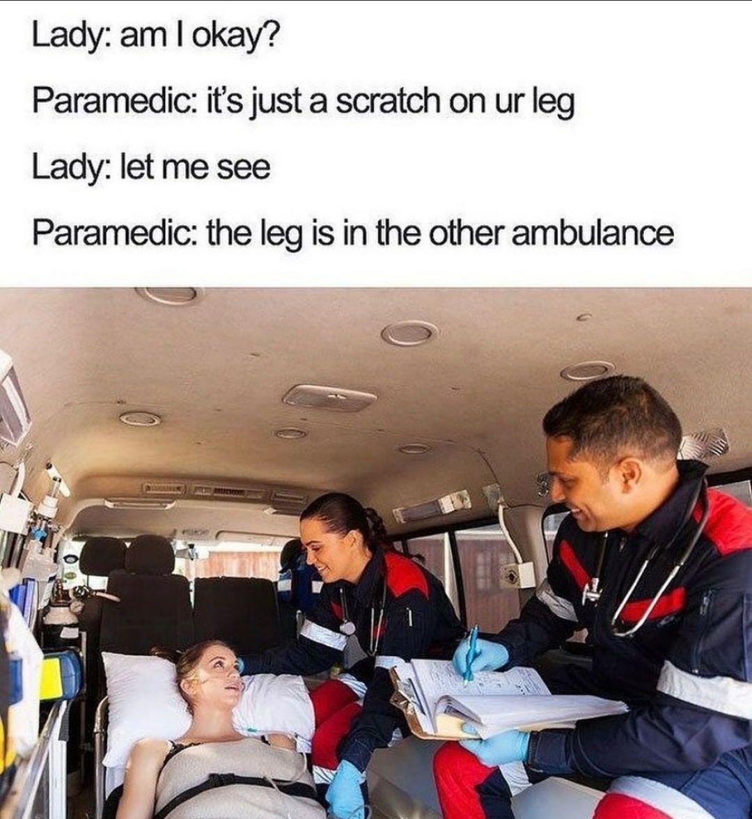 leg is in the other ambulance - Lady am I okay? Paramedic it's just a scratch on ur leg Lady let me see Paramedic the leg is in the other ambulance
