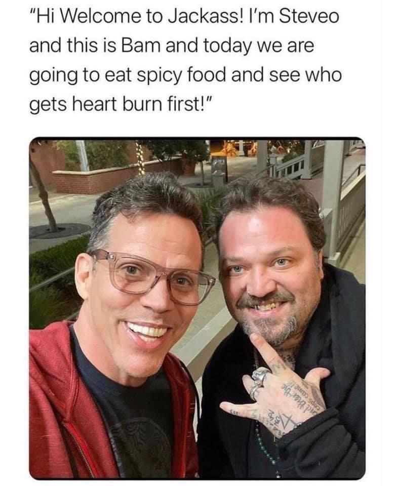 steve o and bam - "Hi Welcome to Jackass! I'm Steveo and this is Bam and today we are going to eat spicy food and see who gets heart burn first!" mo se R??