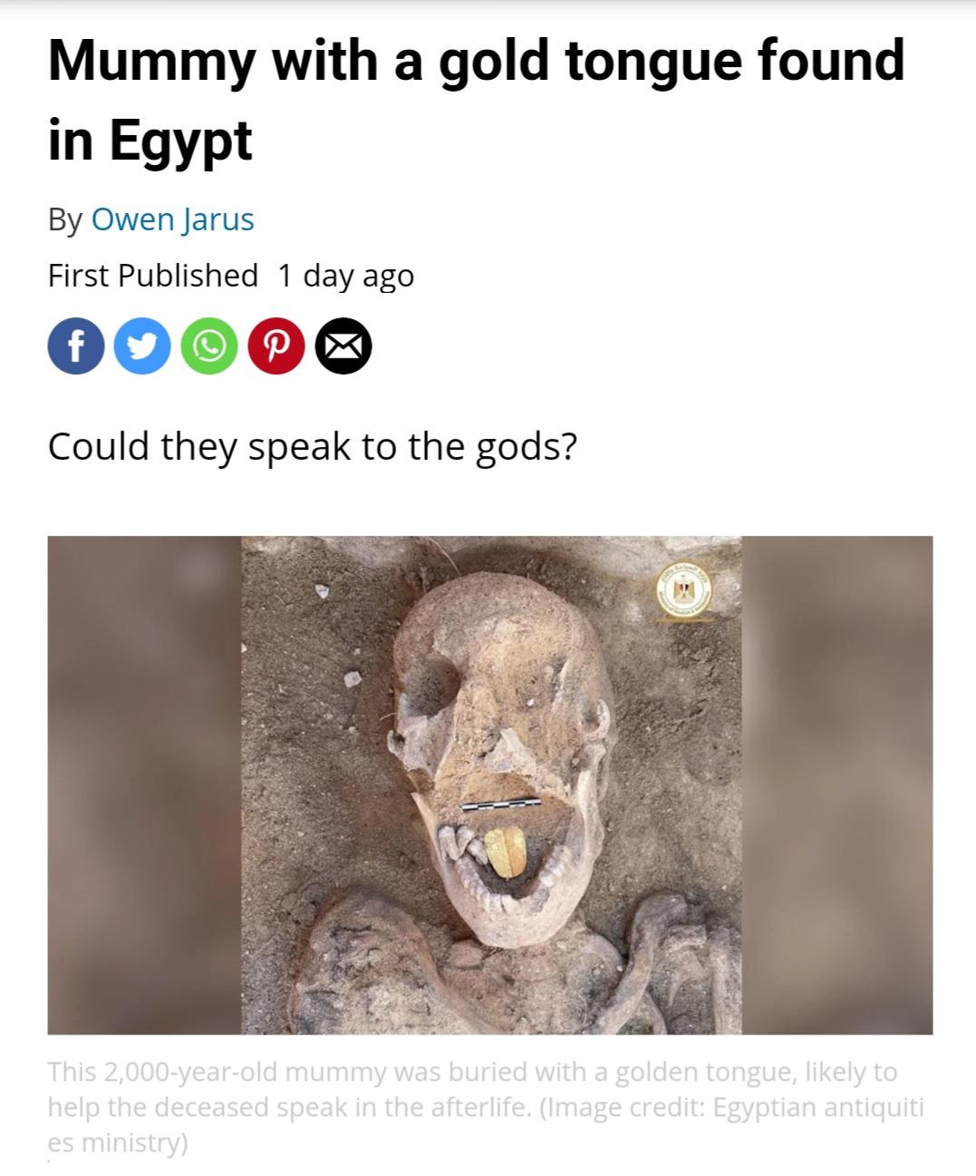 Mummy - Mummy with a gold tongue found in Egypt By Owen Jarus First Published 1 day ago f P Could they speak to the gods? This 2,000yearold mummy was buried with a golden tongue, ly to help the deceased speak in the afterlife. Image credit Egyptian antiqu
