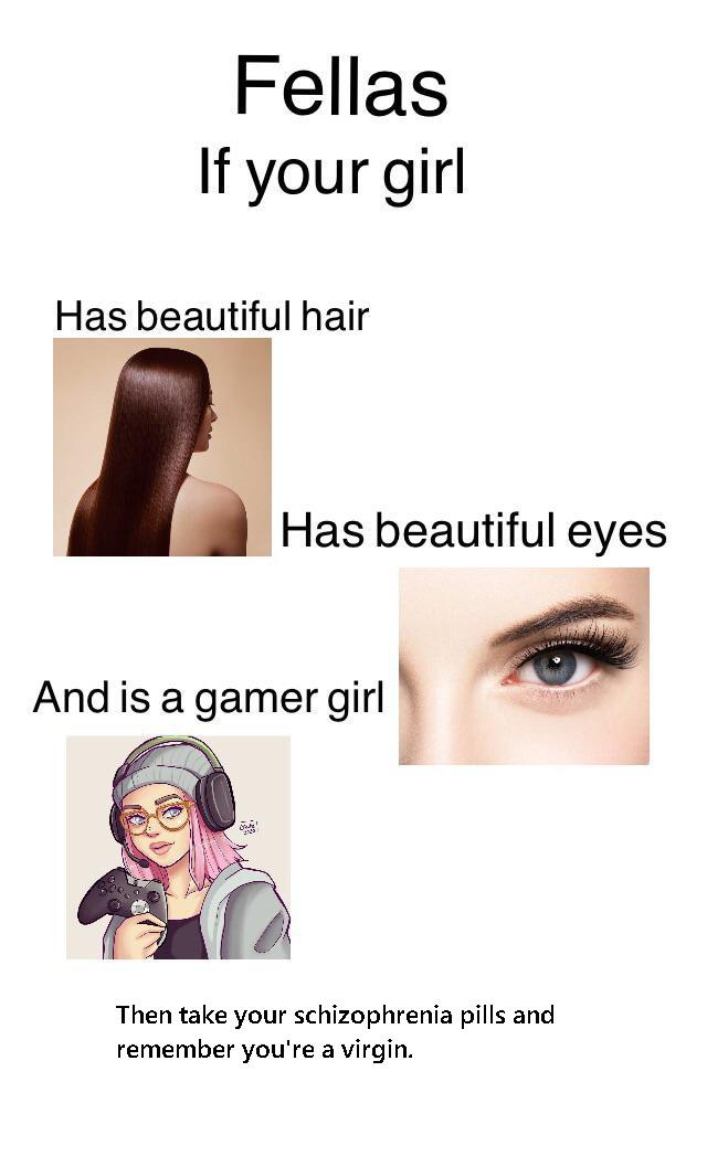 head - Fellas If your girl Has beautiful hair Has beautiful eyes And is a gamer girl Then take your schizophrenia pills and remember you're a virgin.
