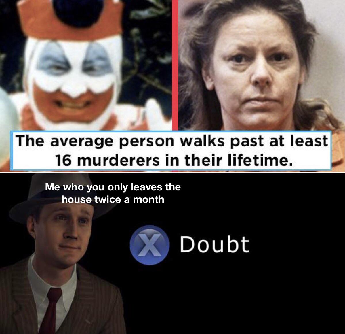 many murderers do you walk past a d - The average person walks past at least 16 murderers in their lifetime. Me who you only leaves the house twice a month X Doubt