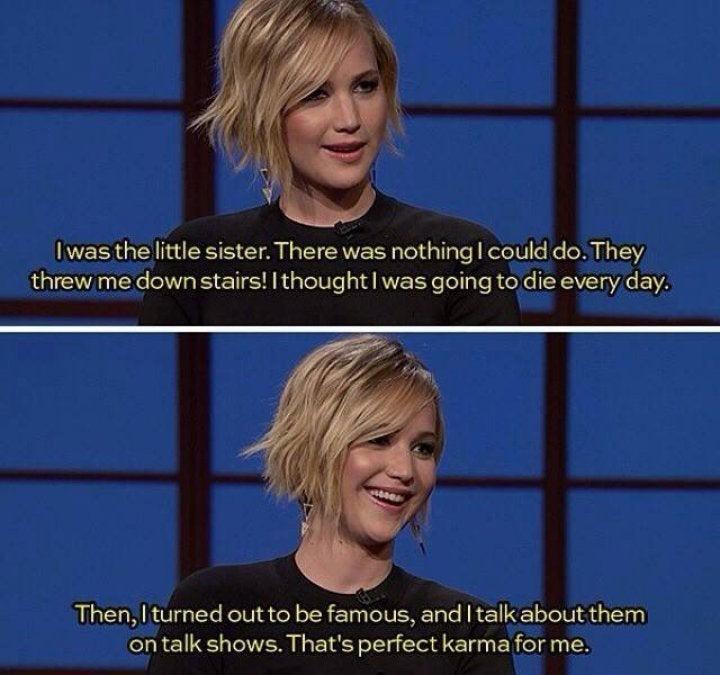 funny memes - jennifer lawrence funny quotes - I was the little sister. There was nothing I could do. They threw me down stairs!I thought I was going to die every day. Then, I turned out to be famous, and I talk about them on talk shows. That's perfect ka