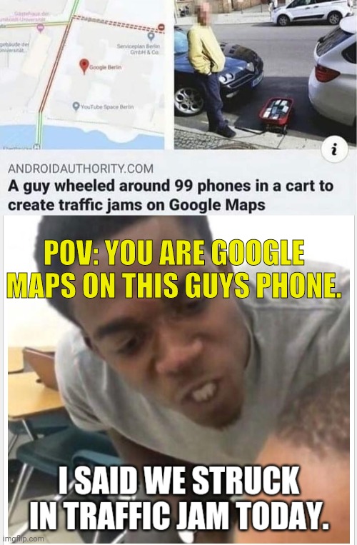 funny memes - photo caption - de de Seneplaner G C Google Berlin YouTube Space Berton i Androidauthority.Com A guy wheeled around 99 phones in a cart to create traffic jams on Google Maps Pov You Are Google Maps On This Guys Phone. I Said We Struck In Tra