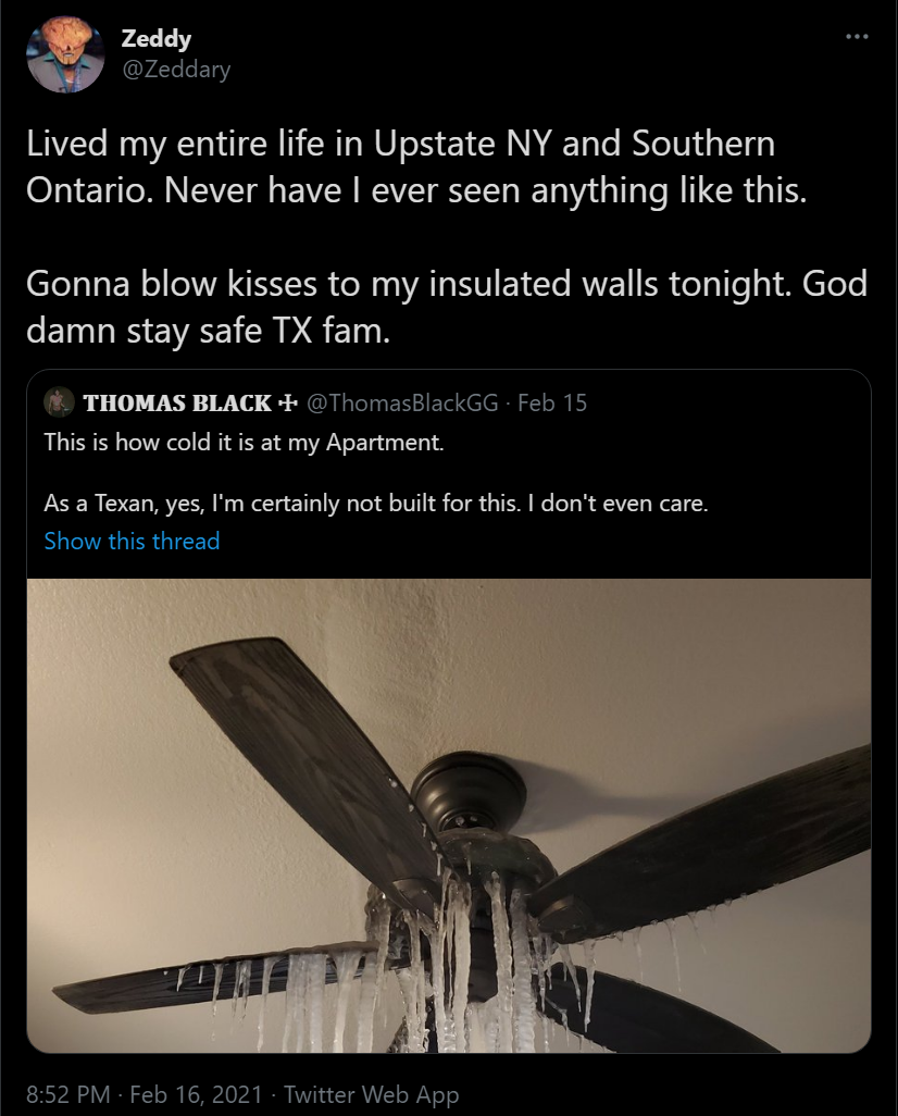 poster - Zeddy Lived my entire life in Upstate Ny and Southern Ontario. Never have I ever seen anything this. Gonna blow kisses to my insulated walls tonight. God damn stay safe Tx fam. Thomas Black Feb 15 This is how cold it is at my Apartment a Texan, y