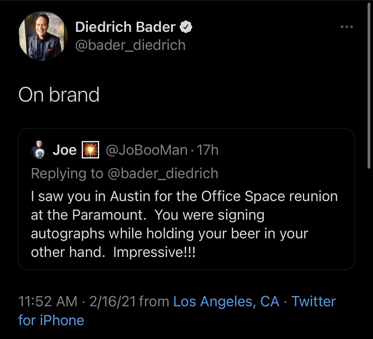 screenshot - Diedrich Bader On brand Joe 17h I saw you in Austin for the Office Space reunion at the Paramount. You were signing autographs while holding your beer in your other hand. Impressive!!! 21621 from Los Angeles, Ca Twitter for iPhone