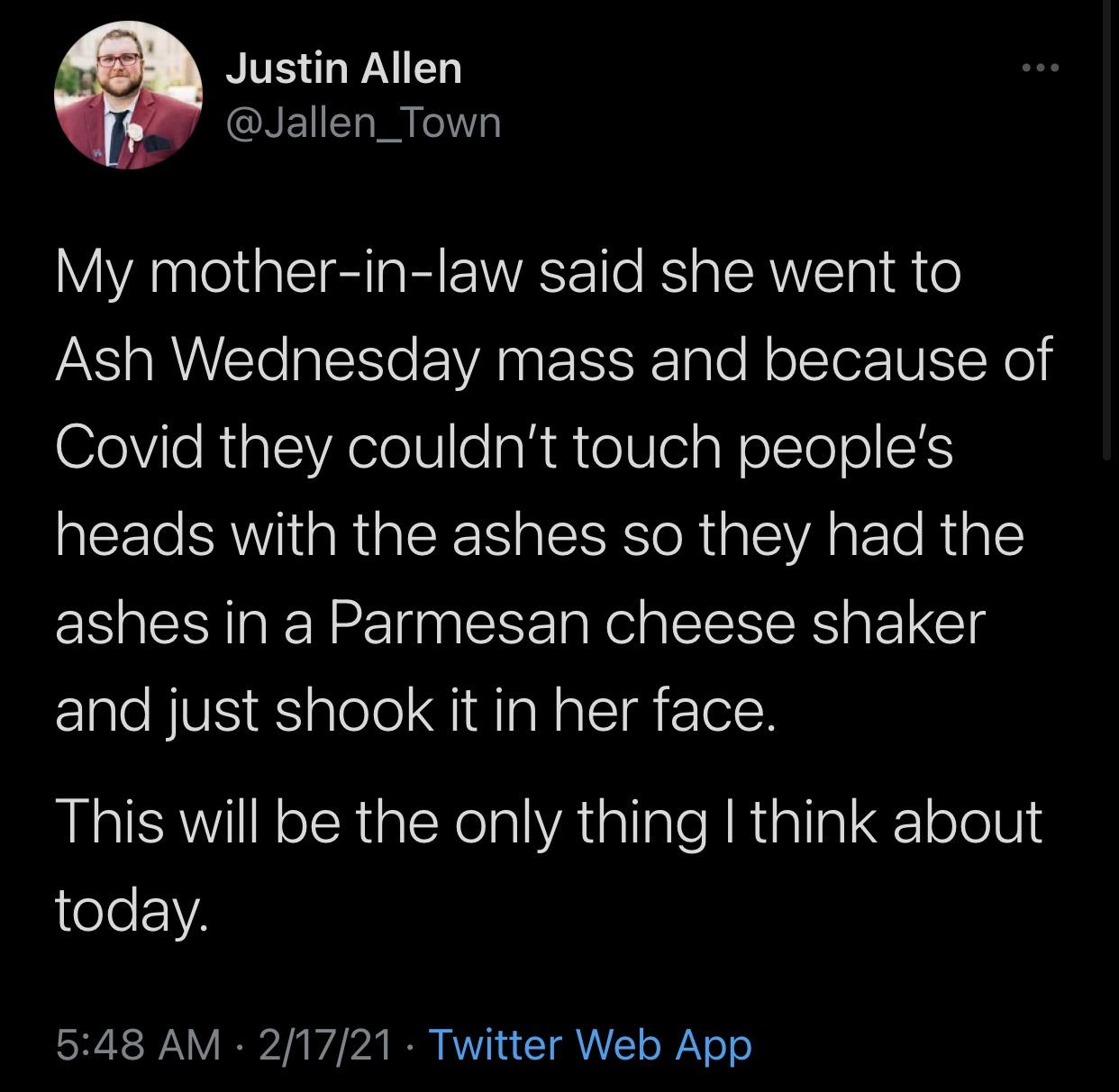 atmosphere - Justin Allen My motherinlaw said she went to Ash Wednesday mass and because of Covid they couldn't touch people's heads with the ashes so they had the ashes in a Parmesan cheese shaker and just shook it in her face. This will be the only thin