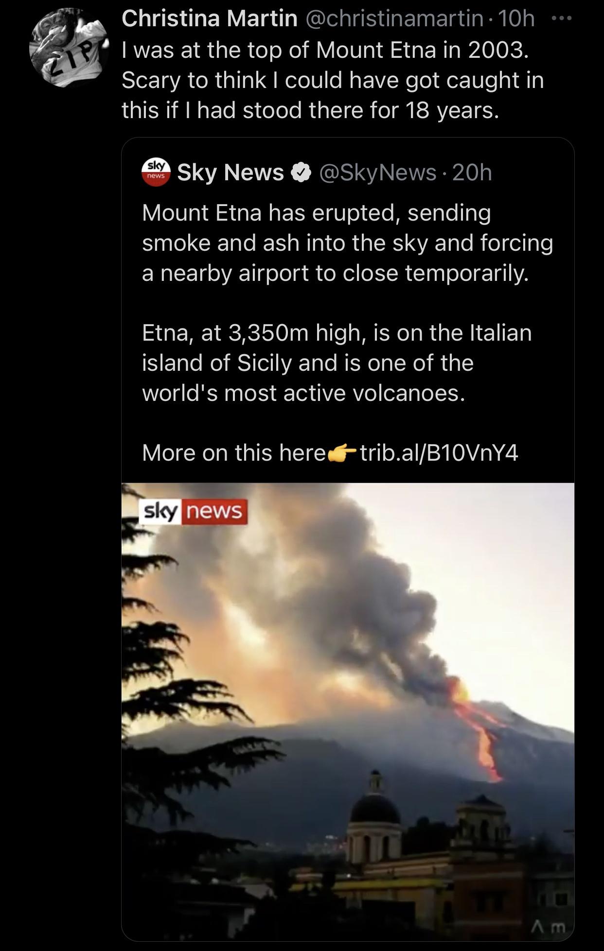 sky - Christina Martin 10h .. I was at the top of Mount Etna in 2003. Scary to think I could have got caught in this if I had stood there for 18 years. sky news Sky News 20h Mount Etna has erupted, sending smoke and ash into the sky and forcing a nearby a
