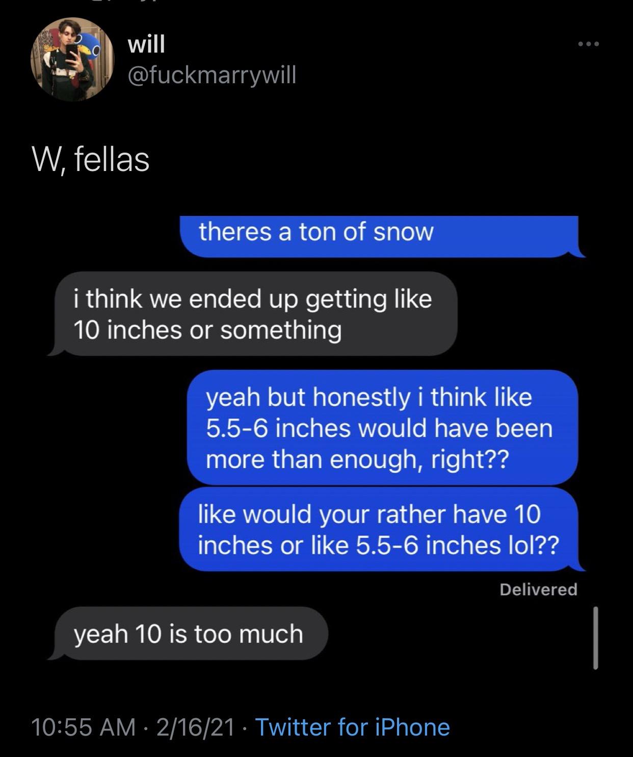 screenshot - will W, fellas theres a ton of snow i think we ended up getting 10 inches or something yeah but honestly i think 5.56 inches would have been more than enough, right?? would your rather have 10 inches or 5.56 inches lol?? Delivered yeah 10 is 