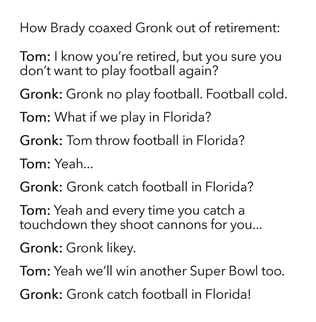 Science - How Brady coaxed Gronk out of retirement Tom I know you're retired, but you sure you don't want to play football again? Gronk Gronk no play football. Football cold. Tom What if we play in Florida? Gronk Tom throw football in Florida? Tom Yeah...