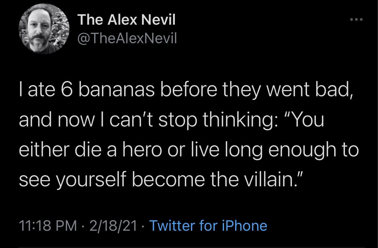 just call - The Alex Nevil I ate 6 bananas before they went bad, and now I can't stop thinking "You either die a hero or live long enough to see yourself become the villain." 21821 Twitter for iPhone