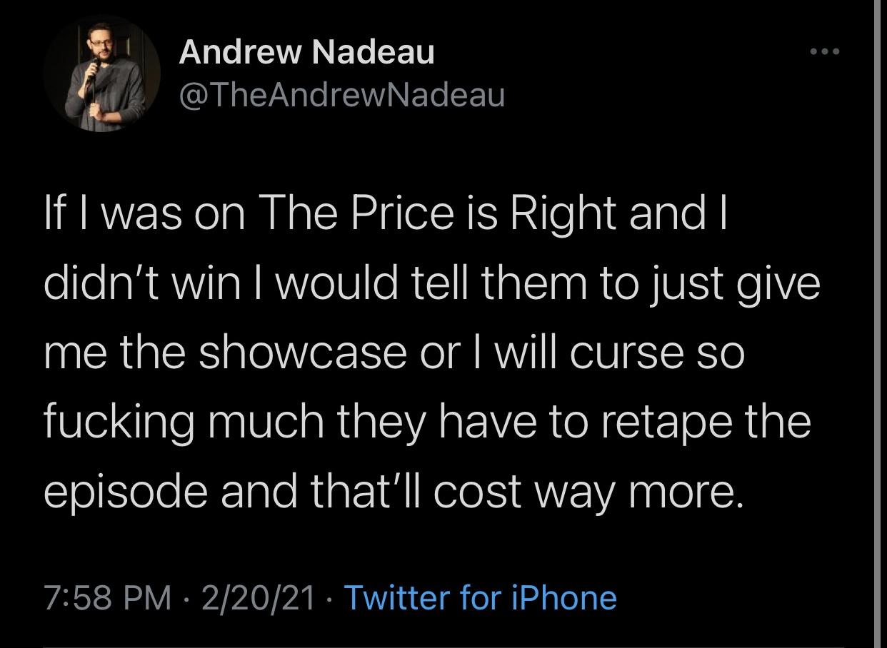 boy gave a girl 13 - Andrew Nadeau If I was on The Price is Right and I didn't win I would tell them to just give me the showcase or I will curse so fucking much they have to retape the episode and that'll cost way more. 22021 Twitter for iPhone