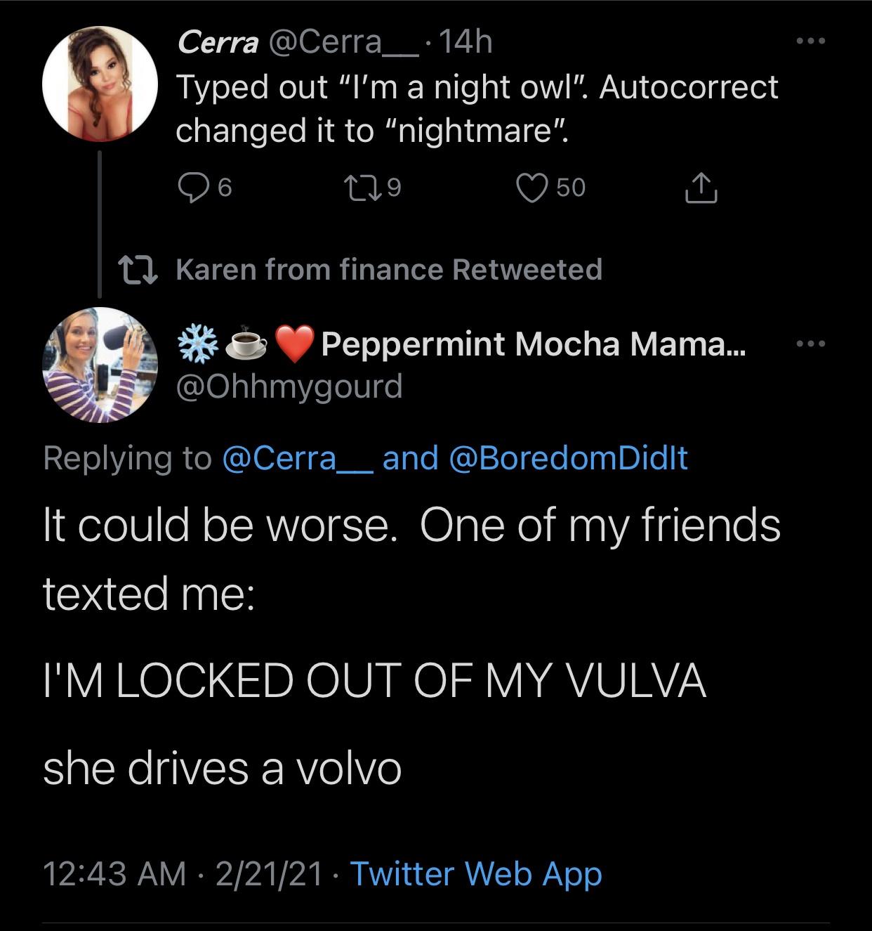 screenshot - Cerra 14h Typed out "I'm a night owl". Autocorrect changed it to "nightmare". 6 129 50 12 Karen from finance Retweeted & Peppermint Mocha Mama... and It could be worse. One of my friends texted me I'M Locked Out Of My Vulva she drives a volvo