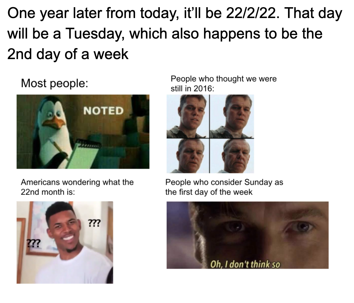 human - One year later from today, it'll be 22222. That day will be a Tuesday, which also happens to be the 2nd day of a week Most people People who thought we were still in 2016 Noted Americans wondering what the 22nd month is People who consider Sunday 