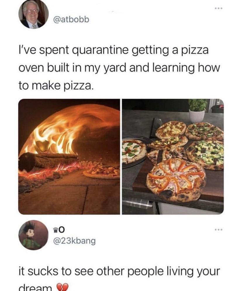 heat - I've spent quarantine getting a pizza oven built in my yard and learning how to make pizza. it sucks to see other people living your dream