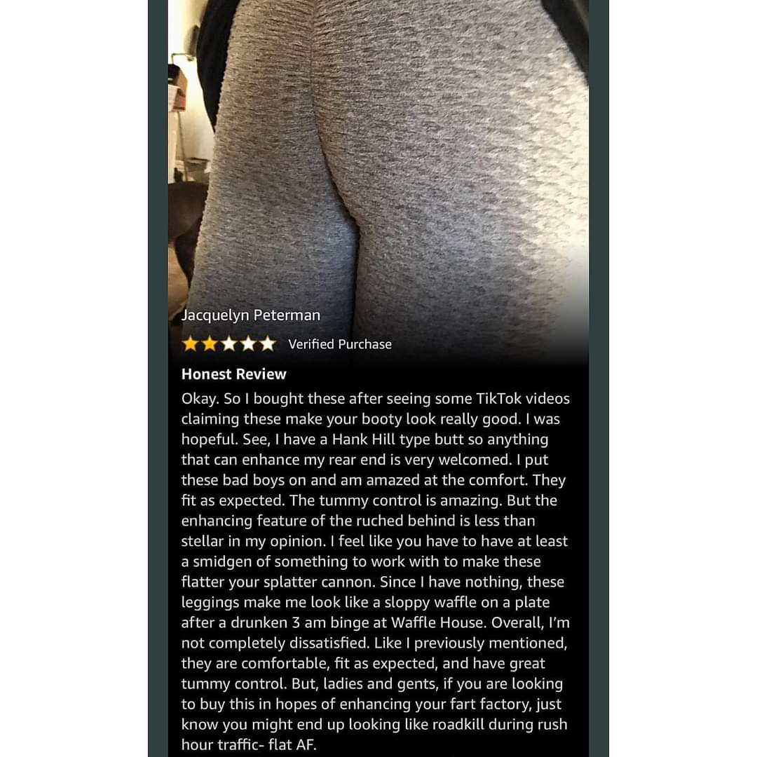 Jacquelyn Peterman Verified Purchase Honest Review Okay. So I bought these after seeing some TikTok videos claiming these make your booty look really good. I was hopeful. See, I have a Hank Hill type butt so anything that can enhance my rear end is very…