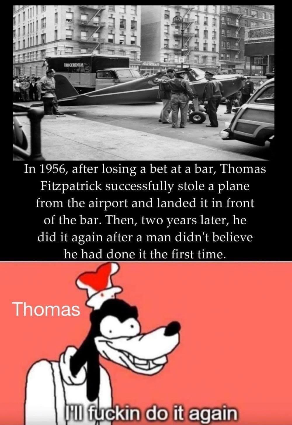 goofy i ll do it again - Truckrental In 1956, after losing a bet at a bar, Thomas Fitzpatrick successfully stole a plane from the airport and landed it in front of the bar. Then, two years later, he did it again after a man didn't believe he had done it t