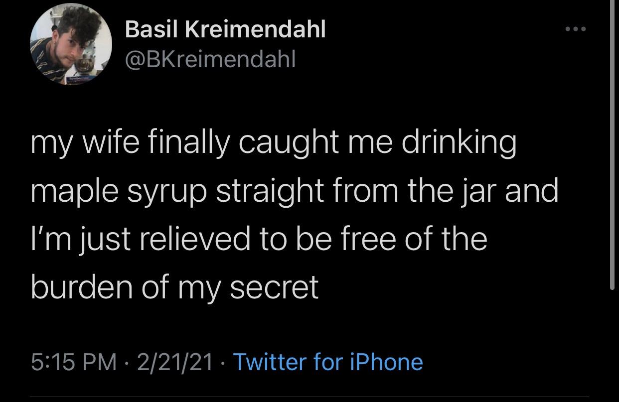 atmosphere - Basil Kreimendahl my wife finally caught me drinking maple syrup straight from the jar and I'm just relieved to be free of the burden of my secret 22121 Twitter for iPhone