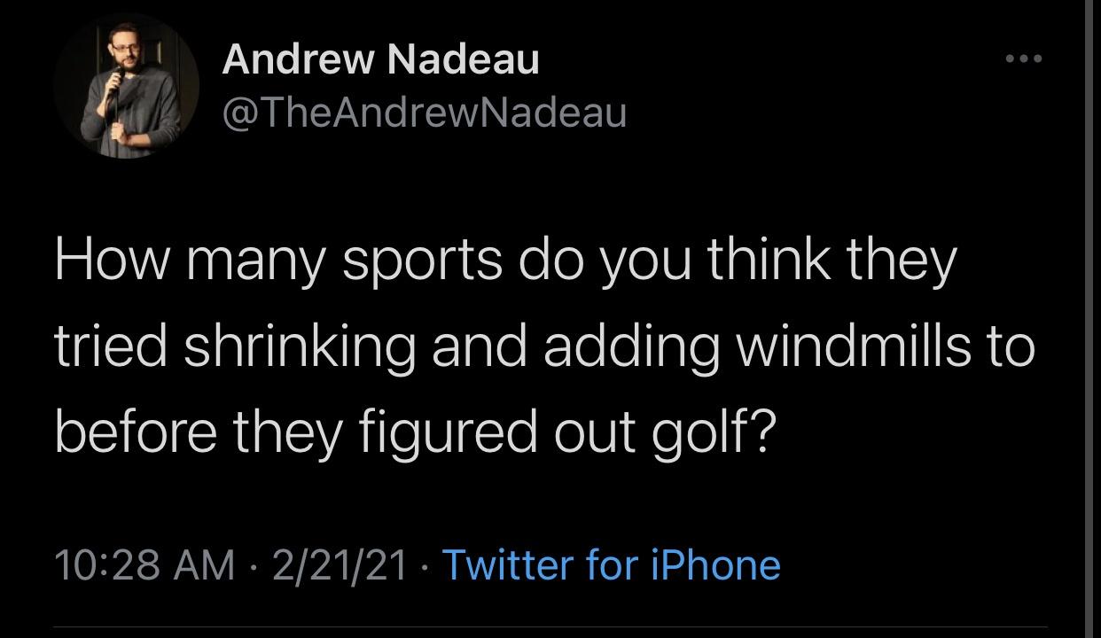 think green - Andrew Nadeau How many sports do you think they tried shrinking and adding windmills to before they figured out golf? 22121 Twitter for iPhone