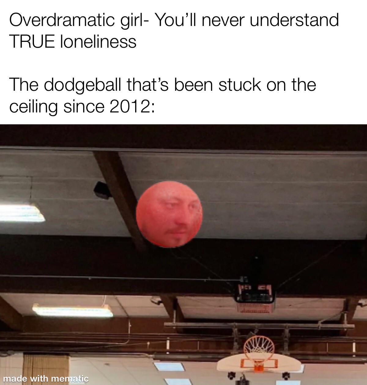photo caption - Overdramatic girl You'll never understand True loneliness The dodgeball that's been stuck on the ceiling since 2012 made with mematic