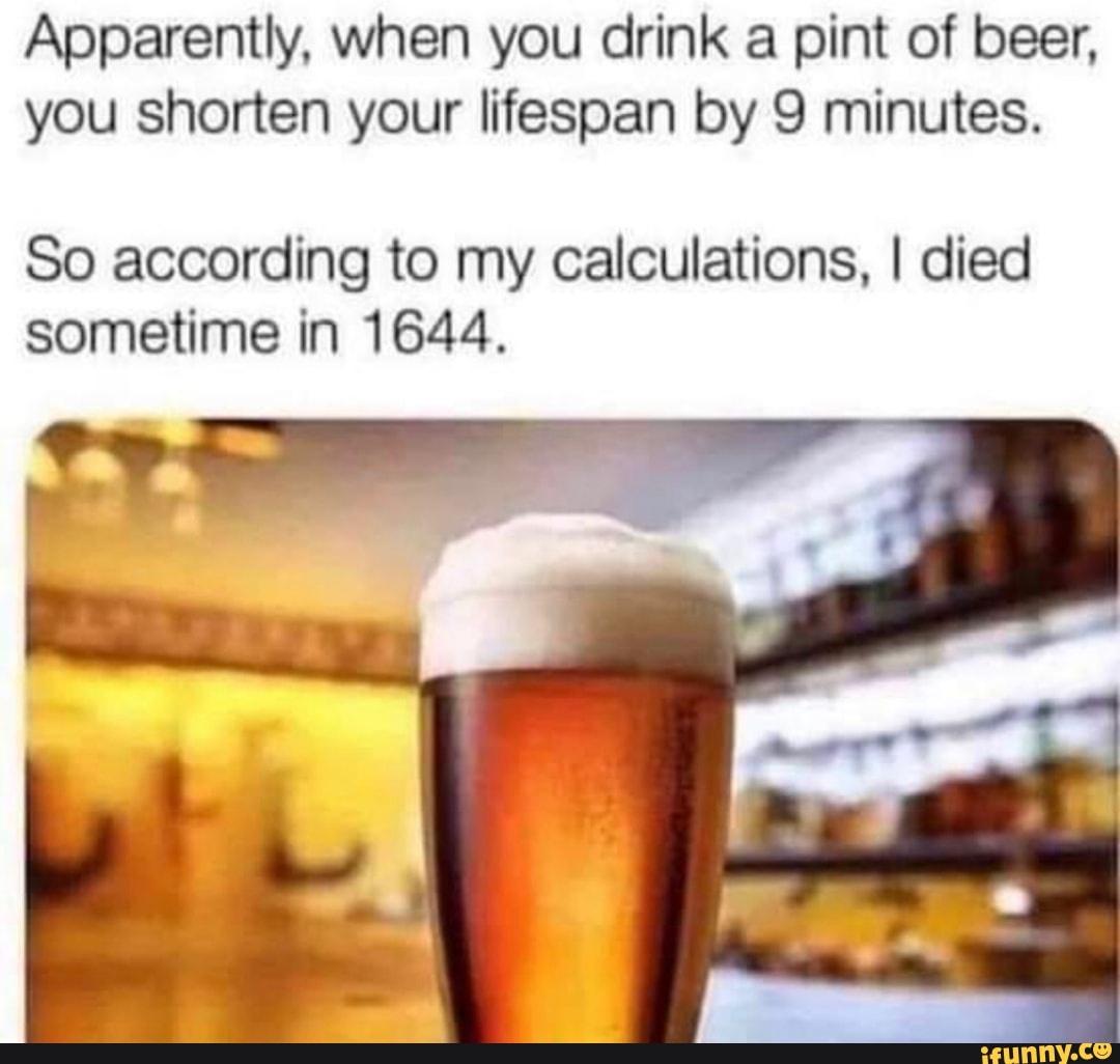 apparently when you drink a pint of beer - Apparently, when you drink a pint of beer, you shorten your lifespan by 9 minutes. So according to my calculations, I died sometime in 1644. ifunny.co