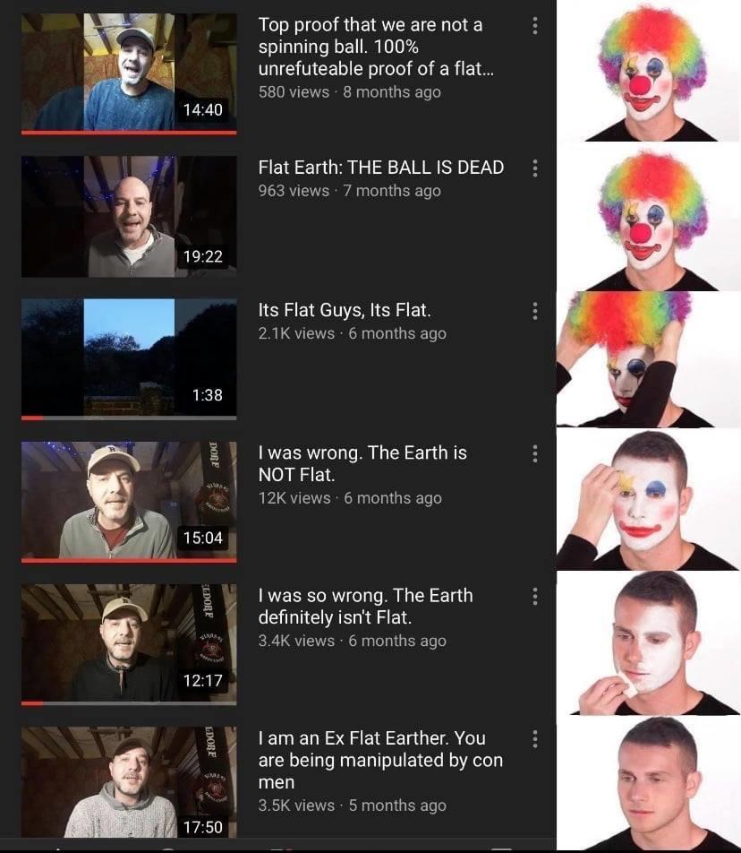 clown makeup meme reverse - Top proof that we are not a spinning ball. 100% unrefuteable proof of a flat... 580 views 8 months ago Flat Earth The Ball Is Dead 963 views 7 months ago Its Flat Guys, Its Flat. views 6 months ago Dore I was wrong. The Earth i