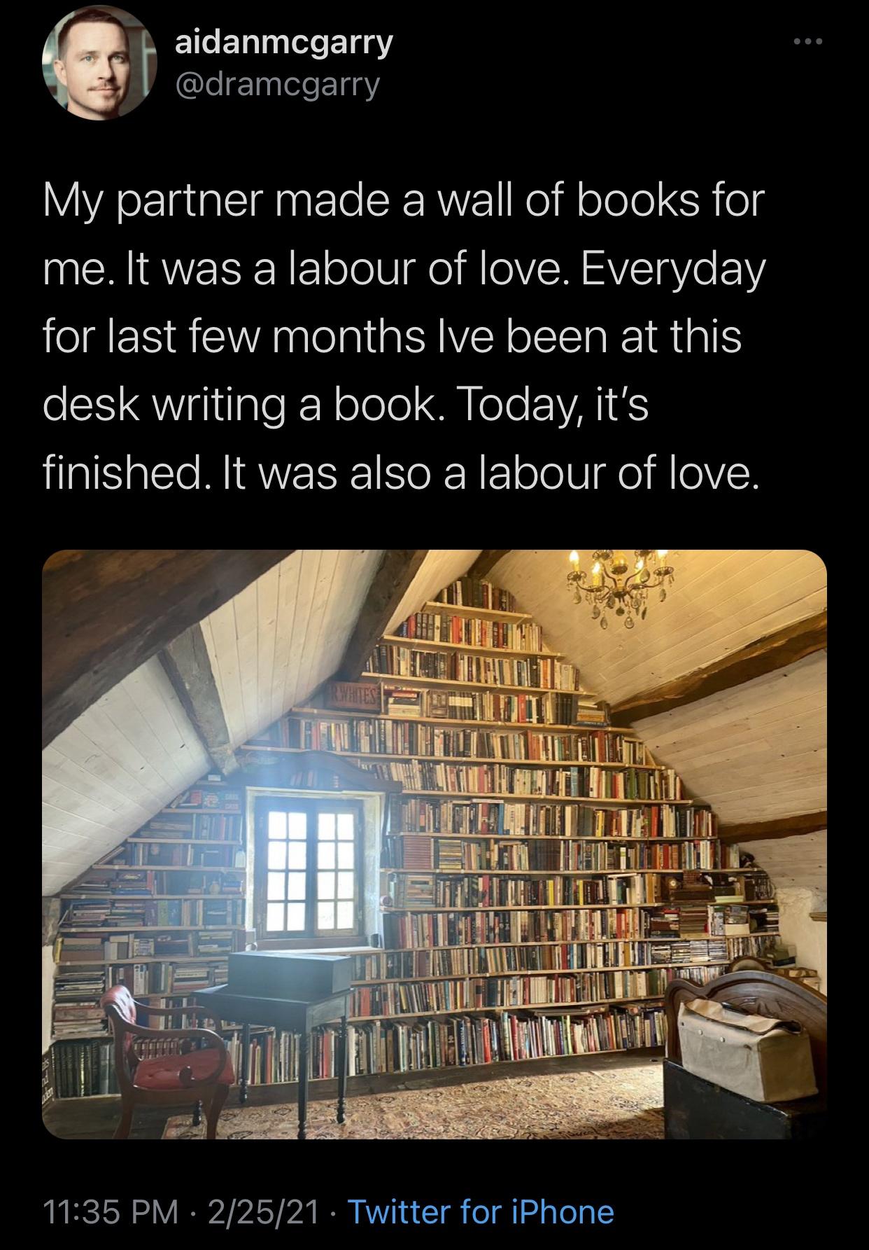 aidanmcgarry My partner made a wall of books for me. It was a labour of love. Everyday for last few months Ive been at this desk writing a book. Today, it's finished. It was also a labour of love. 22521 Twitter for iPhone