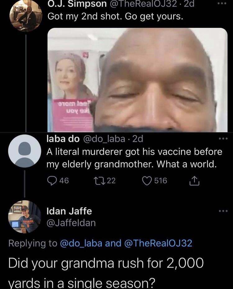 head - 0.J. Simpson . 2d Got my 2nd shot. Go get yours. romler Noy Call laba do 2d A literal murderer got his vaccine before my elderly grandmother. What a world. 1722 516 46 Idan Jaffe and Did your grandma rush for 2,000 yards in a single season?