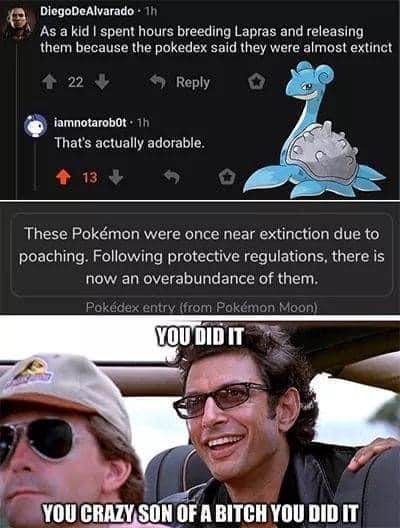 awesome pics and funny memes - he did it that crazy - DiegoDeAlvarado 1h As a kid I spent hours breeding Lapras and releasing them because the pokedex said they were almost extinct 22 iamnotarobot. 1h That's actually adorable. 13 These Pokmon were once ne