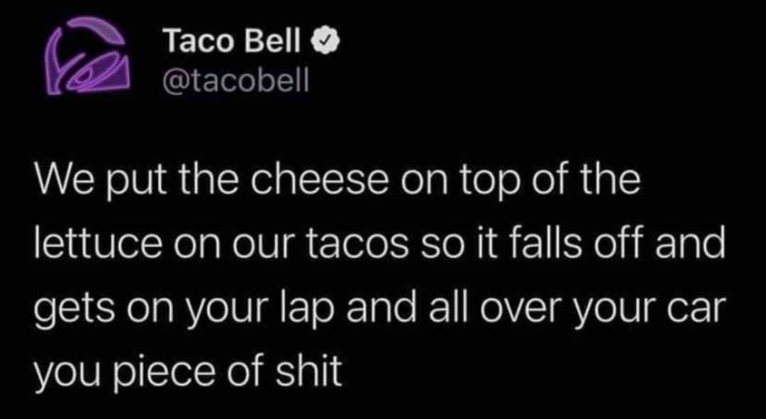 awesome pics and funny memes - graphics - Taco Bell We put the cheese on top of the lettuce on our tacos so it falls off and gets on your lap and all over your car you piece of shit