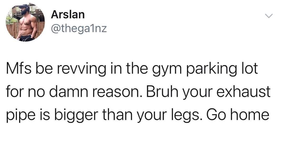 awesome pics and funny memes - Arslan Mfs be revving in the gym parking lot for no damn reason. Bruh your exhaust pipe is bigger than your legs. Go home