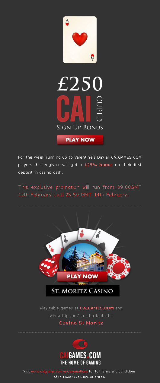 Valentines Day is a great opportunity for CAIGAMES.COM to show our appreciation to you with a little something extra. Thats why we are offering special love-themed casino bonus promotions to mark this special occasion.
For the week running up to Valentine's day all CAIGAMES.COM players that register will get a 125 bonus on their first deposit in c