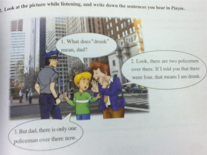 funny textbooks - sure while listening, and write down the sentences you hear in Pinyin. 2. Look at the picture 1. What does "drunk" mean, dad? 2. Look, there are two policemen over there. If I told you that there were four, that means I am drunk 3. But d