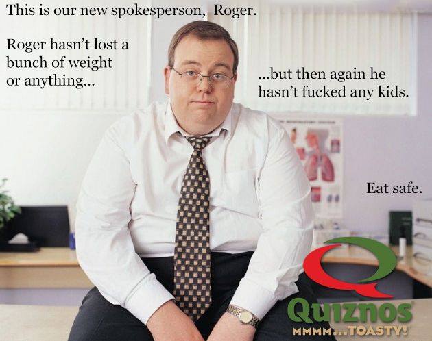 fake quiznos ad - This is our new spokesperson, Roger. Roger hasn't lost a bunch of weight or anything... ...but then again he hasn't fucked any kids. Eat safe. Quiznos Mmmm...Toasty!