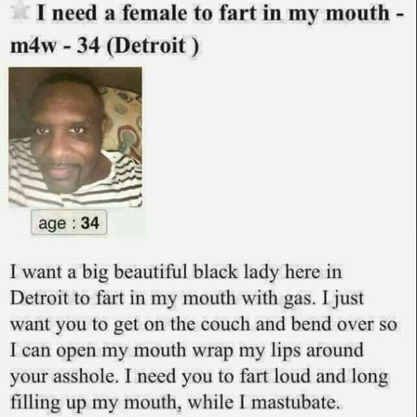 fart mouth - I need a female to fart in my mouth m4w 34 Detroit age 34 I want a big beautiful black lady here in Detroit to fart in my mouth with gas. I just want you to get on the couch and bend over so I can open my mouth wrap my lips around your asshol