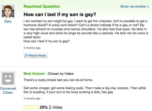 yahoo answers funny - Gary Resolved Question Show me another >> How can I test if my son is gay? I am worried my son might be gay. I want to get him checked. Isn't is possible to get a hormone check? A vocal cord check? Can't a doctor indicate if he is ga