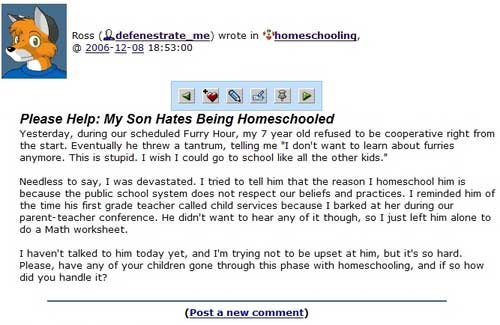 my son hates being homeschooled - Ross el defenestrate_me wrote in 00 homeschooling Please Help My Son Hates Being Homeschooled Yesterday, during our scheduled Furry Hour, my 7 year old refused to be cooperative right from the start. Eventually he threw a