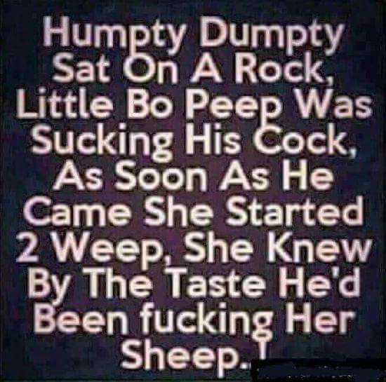 Humpty Dumpty Sat On A Rock, Little Bo Peep Was Sucking His Cock, As Soon As He Came She Started 2 Weep, She knew By The Taste He'd Been fucking Her Sheep. dans