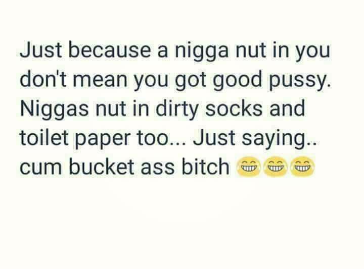 document - Just because a nigga nut in you don't mean you got good pussy. Niggas nut in dirty socks and toilet paper too... Just saying.. cum bucket ass bitch