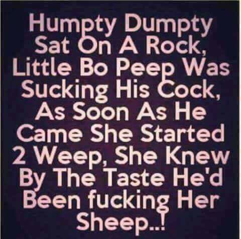 Humpty Dumpty Sat On A Rock, Little Bo Peep Was Sucking His Cock, As Soon As He Came She Started 2 Weep, She knew By The Taste He'd Been fucking Her Sheep..!