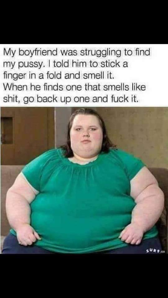 obese women - My boyfriend was struggling to find my pussy. I told him to stick a finger in a fold and smell it. When he finds one that smells shit, go back up one and fuck it. Sure.Co