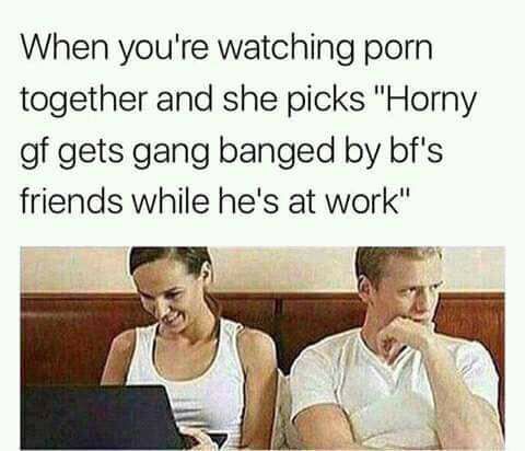 watching porn together meme - When you're watching porn together and she picks "Horny gf gets gang banged by bf's friends while he's at work"