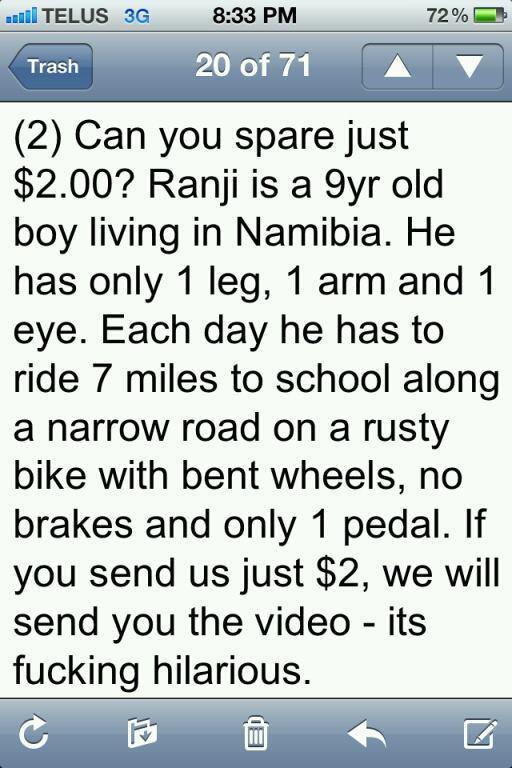 screenshot - ..Telus 3G 72% 20 of 71 A7 Trash 2 Can you spare just $2.00? Ranji is a 9yr old boy living in Namibia. He has only 1 leg, 1 arm and 1 eye. Each day he has to ride 7 miles to school along a narrow road on a rusty bike with bent wheels, no brak