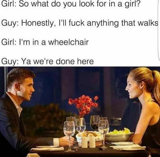 so what do you look - Girl So what do you look for in a girl? Guy Honestly, I'll fuck anything that walks Girl I'm in a wheelchair Guy Ya we're done here